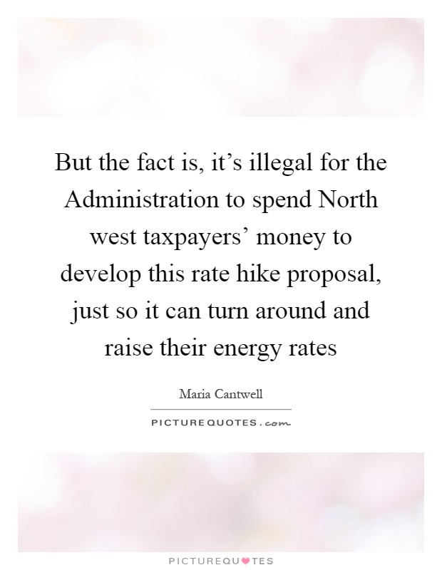 But the fact is, it's illegal for the Administration to spend North west taxpayers' money to develop this rate hike proposal, just so it can turn around and raise their energy rates Picture Quote #1