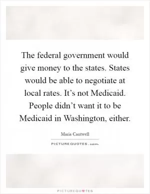 The federal government would give money to the states. States would be able to negotiate at local rates. It’s not Medicaid. People didn’t want it to be Medicaid in Washington, either Picture Quote #1