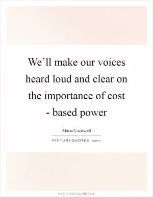 We’ll make our voices heard loud and clear on the importance of cost - based power Picture Quote #1