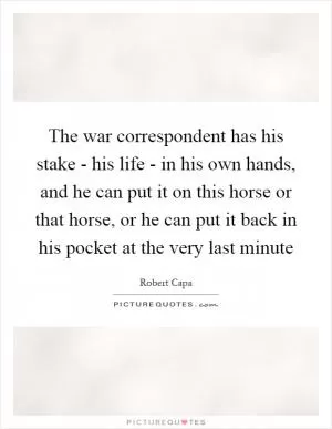 The war correspondent has his stake - his life - in his own hands, and he can put it on this horse or that horse, or he can put it back in his pocket at the very last minute Picture Quote #1