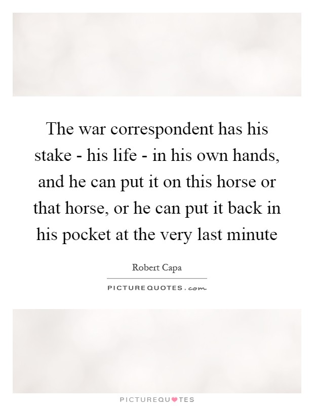 The war correspondent has his stake - his life - in his own hands, and he can put it on this horse or that horse, or he can put it back in his pocket at the very last minute Picture Quote #1