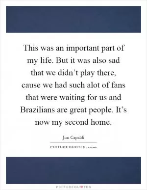 This was an important part of my life. But it was also sad that we didn’t play there, cause we had such alot of fans that were waiting for us and Brazilians are great people. It’s now my second home Picture Quote #1