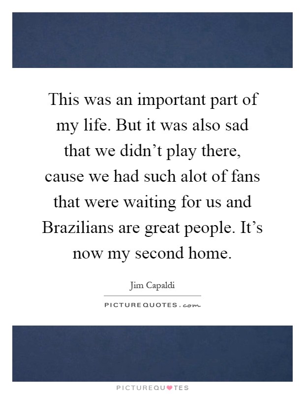 This was an important part of my life. But it was also sad that we didn't play there, cause we had such alot of fans that were waiting for us and Brazilians are great people. It's now my second home Picture Quote #1