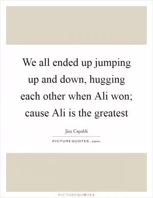 We all ended up jumping up and down, hugging each other when Ali won; cause Ali is the greatest Picture Quote #1