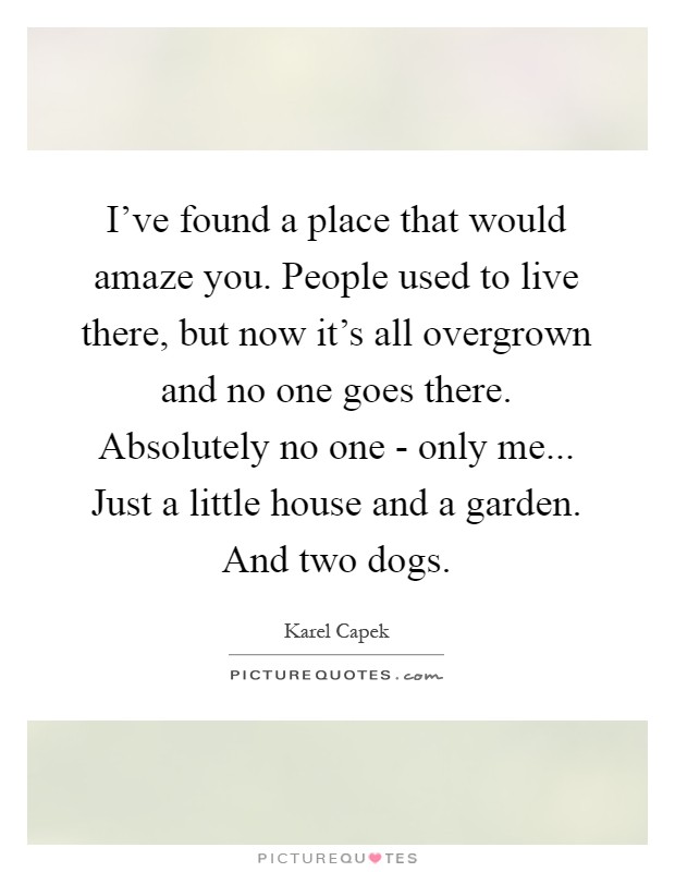 I've found a place that would amaze you. People used to live there, but now it's all overgrown and no one goes there. Absolutely no one - only me... Just a little house and a garden. And two dogs Picture Quote #1