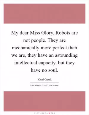 My dear Miss Glory, Robots are not people. They are mechanically more perfect than we are, they have an astounding intellectual capacity, but they have no soul Picture Quote #1