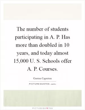 The number of students participating in A. P. Has more than doubled in 10 years, and today almost 15,000 U. S. Schools offer A. P. Courses Picture Quote #1