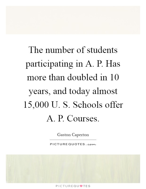 The number of students participating in A. P. Has more than doubled in 10 years, and today almost 15,000 U. S. Schools offer A. P. Courses Picture Quote #1