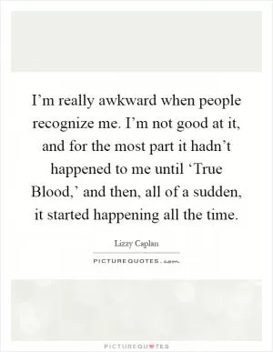 I’m really awkward when people recognize me. I’m not good at it, and for the most part it hadn’t happened to me until ‘True Blood,’ and then, all of a sudden, it started happening all the time Picture Quote #1