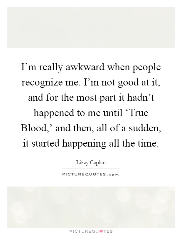 I'm really awkward when people recognize me. I'm not good at it, and for the most part it hadn't happened to me until ‘True Blood,' and then, all of a sudden, it started happening all the time Picture Quote #1