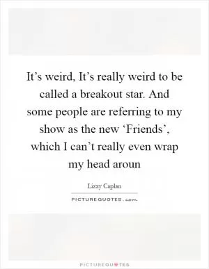 It’s weird, It’s really weird to be called a breakout star. And some people are referring to my show as the new ‘Friends’, which I can’t really even wrap my head aroun Picture Quote #1