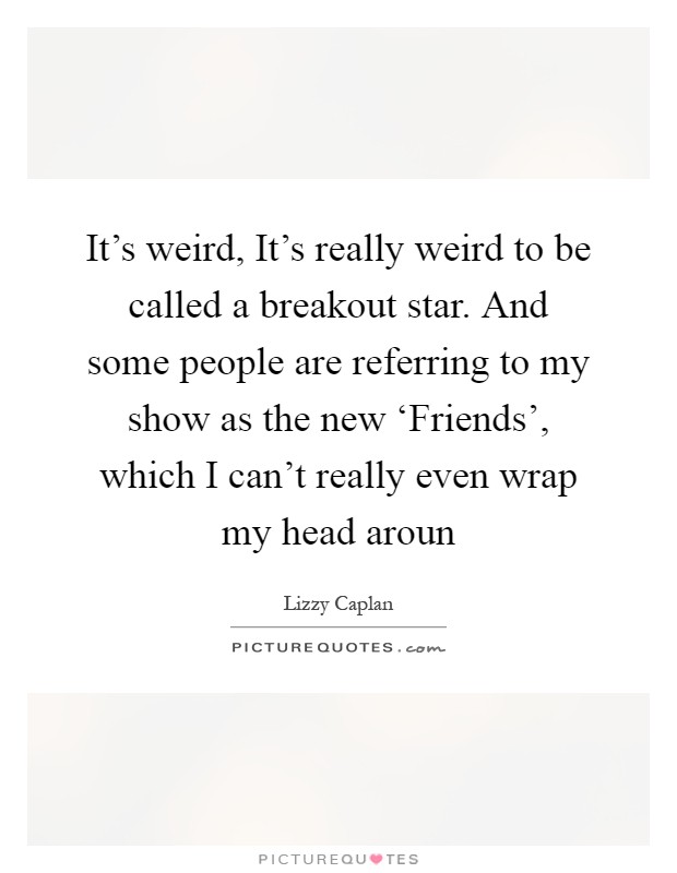 It's weird, It's really weird to be called a breakout star. And some people are referring to my show as the new ‘Friends', which I can't really even wrap my head aroun Picture Quote #1