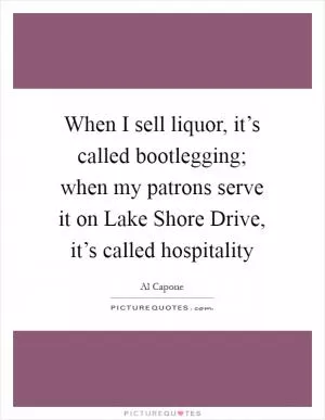 When I sell liquor, it’s called bootlegging; when my patrons serve it on Lake Shore Drive, it’s called hospitality Picture Quote #1