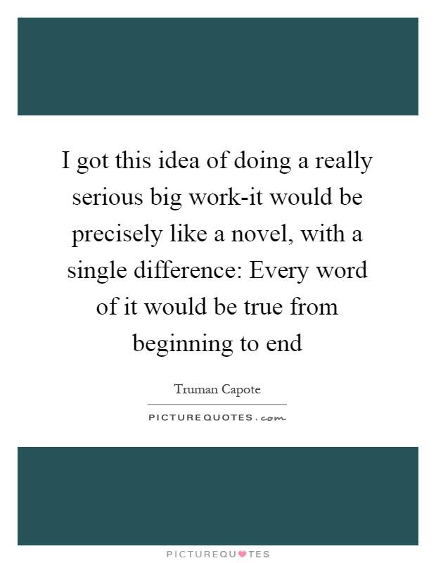 I got this idea of doing a really serious big work-it would be precisely like a novel, with a single difference: Every word of it would be true from beginning to end Picture Quote #1