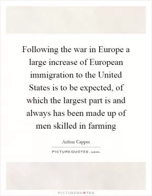 Following the war in Europe a large increase of European immigration to the United States is to be expected, of which the largest part is and always has been made up of men skilled in farming Picture Quote #1