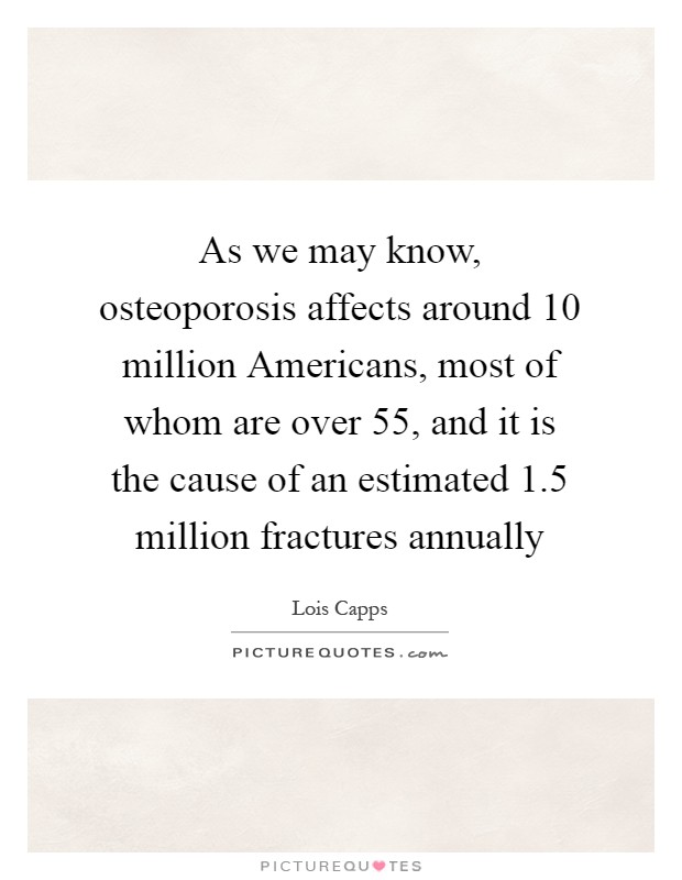 As we may know, osteoporosis affects around 10 million Americans, most of whom are over 55, and it is the cause of an estimated 1.5 million fractures annually Picture Quote #1