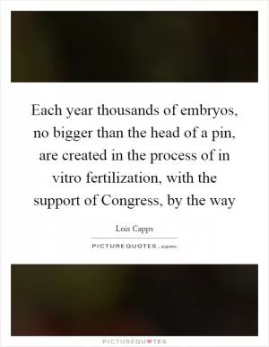 Each year thousands of embryos, no bigger than the head of a pin, are created in the process of in vitro fertilization, with the support of Congress, by the way Picture Quote #1
