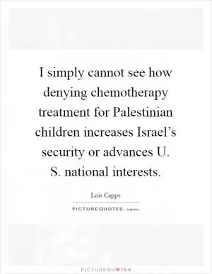 I simply cannot see how denying chemotherapy treatment for Palestinian children increases Israel’s security or advances U. S. national interests Picture Quote #1