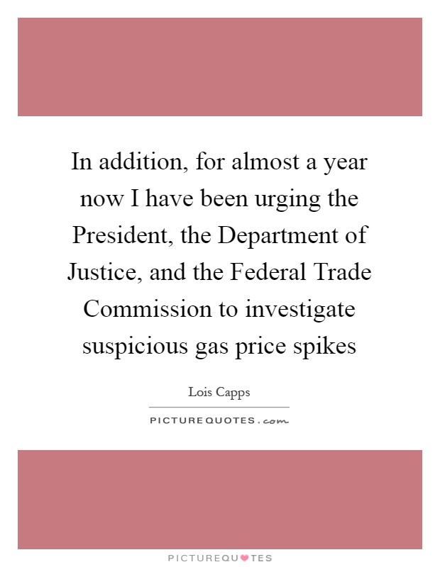In addition, for almost a year now I have been urging the President, the Department of Justice, and the Federal Trade Commission to investigate suspicious gas price spikes Picture Quote #1
