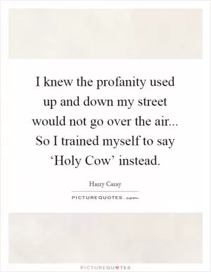 I knew the profanity used up and down my street would not go over the air... So I trained myself to say ‘Holy Cow’ instead Picture Quote #1