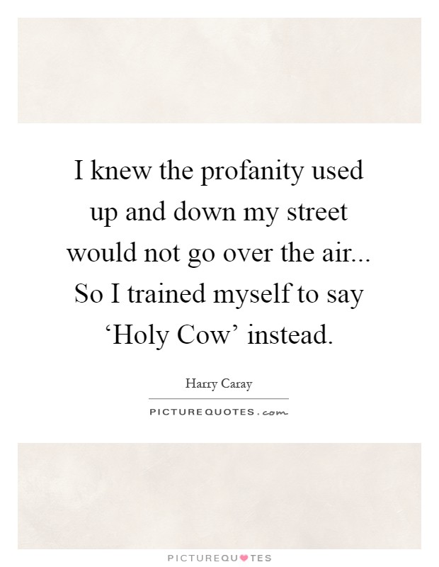 I knew the profanity used up and down my street would not go over the air... So I trained myself to say ‘Holy Cow' instead Picture Quote #1