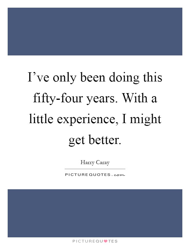 I've only been doing this fifty-four years. With a little experience, I might get better Picture Quote #1