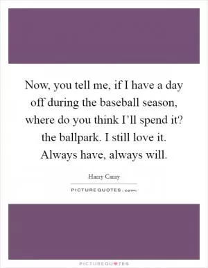 Now, you tell me, if I have a day off during the baseball season, where do you think I’ll spend it? the ballpark. I still love it. Always have, always will Picture Quote #1