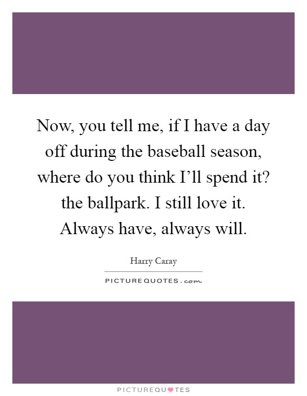 Now, you tell me, if I have a day off during the baseball season, where do you think I'll spend it? the ballpark. I still love it. Always have, always will Picture Quote #1