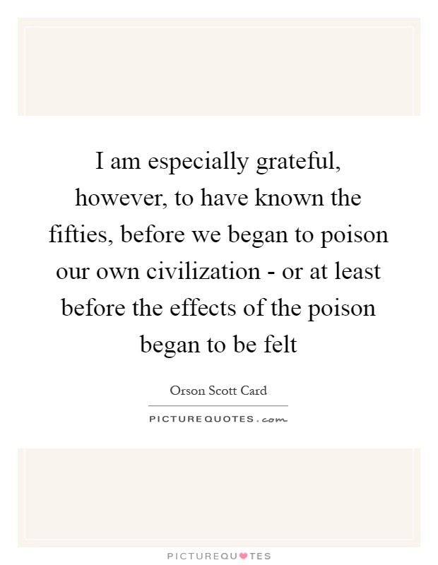 I am especially grateful, however, to have known the fifties, before we began to poison our own civilization - or at least before the effects of the poison began to be felt Picture Quote #1