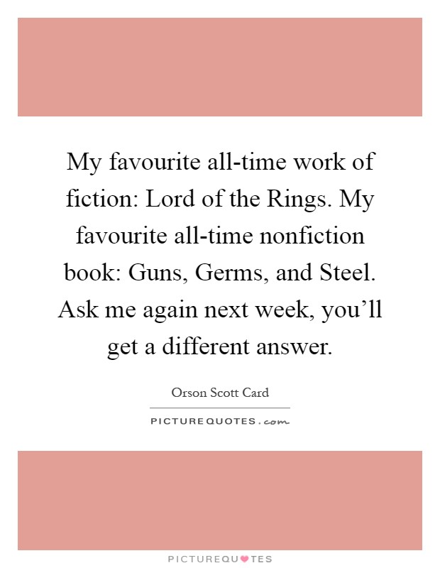 My favourite all-time work of fiction: Lord of the Rings. My favourite all-time nonfiction book: Guns, Germs, and Steel. Ask me again next week, you'll get a different answer Picture Quote #1