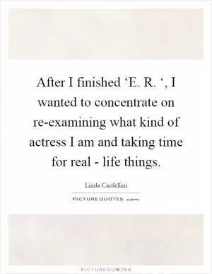 After I finished ‘E. R. ‘, I wanted to concentrate on re-examining what kind of actress I am and taking time for real - life things Picture Quote #1
