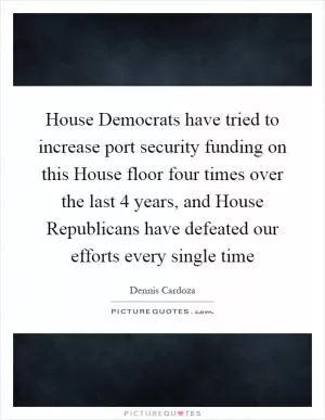 House Democrats have tried to increase port security funding on this House floor four times over the last 4 years, and House Republicans have defeated our efforts every single time Picture Quote #1