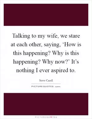 Talking to my wife, we stare at each other, saying, ‘How is this happening? Why is this happening? Why now?’ It’s nothing I ever aspired to Picture Quote #1