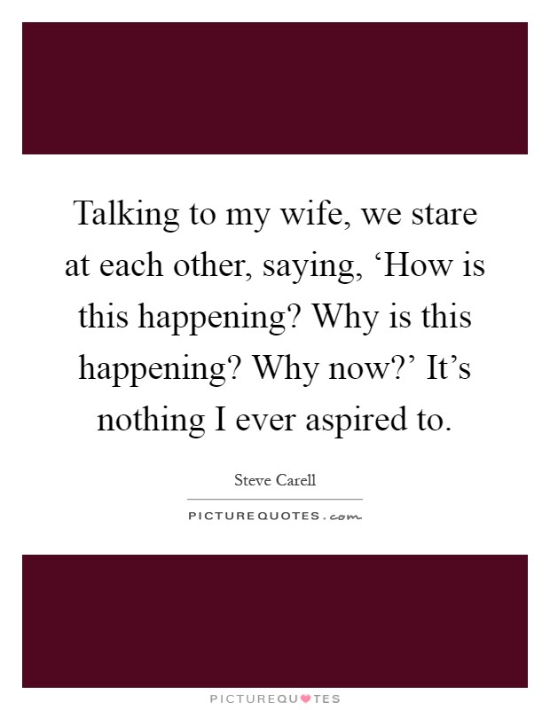Talking to my wife, we stare at each other, saying, ‘How is this happening? Why is this happening? Why now?' It's nothing I ever aspired to Picture Quote #1