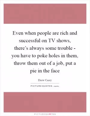 Even when people are rich and successful on TV shows, there’s always some trouble - you have to poke holes in them, throw them out of a job, put a pie in the face Picture Quote #1