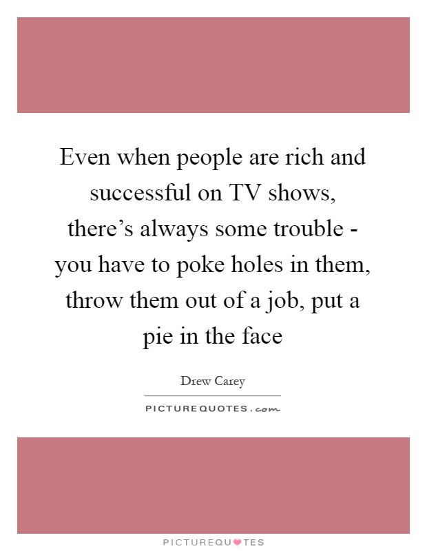Even when people are rich and successful on TV shows, there's always some trouble - you have to poke holes in them, throw them out of a job, put a pie in the face Picture Quote #1