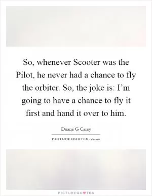 So, whenever Scooter was the Pilot, he never had a chance to fly the orbiter. So, the joke is: I’m going to have a chance to fly it first and hand it over to him Picture Quote #1