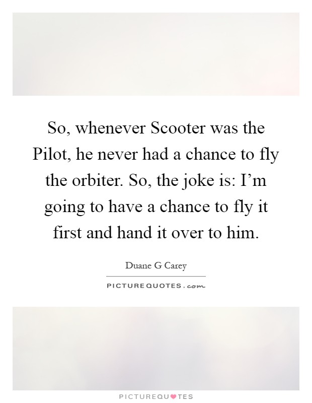 So, whenever Scooter was the Pilot, he never had a chance to fly the orbiter. So, the joke is: I'm going to have a chance to fly it first and hand it over to him Picture Quote #1