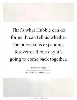 That’s what Hubble can do for us. It can tell us whether the universe is expanding forever or if one day it’s going to come back together Picture Quote #1