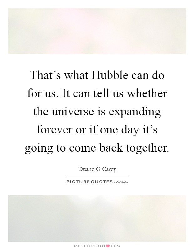That's what Hubble can do for us. It can tell us whether the universe is expanding forever or if one day it's going to come back together Picture Quote #1