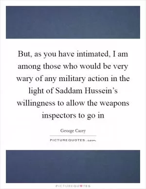 But, as you have intimated, I am among those who would be very wary of any military action in the light of Saddam Hussein’s willingness to allow the weapons inspectors to go in Picture Quote #1