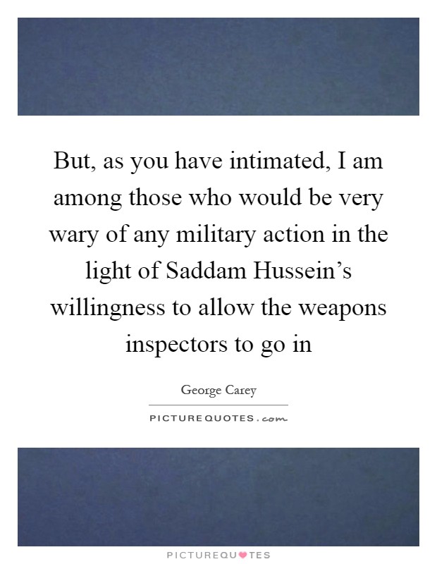 But, as you have intimated, I am among those who would be very wary of any military action in the light of Saddam Hussein's willingness to allow the weapons inspectors to go in Picture Quote #1