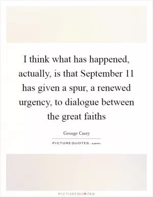 I think what has happened, actually, is that September 11 has given a spur, a renewed urgency, to dialogue between the great faiths Picture Quote #1
