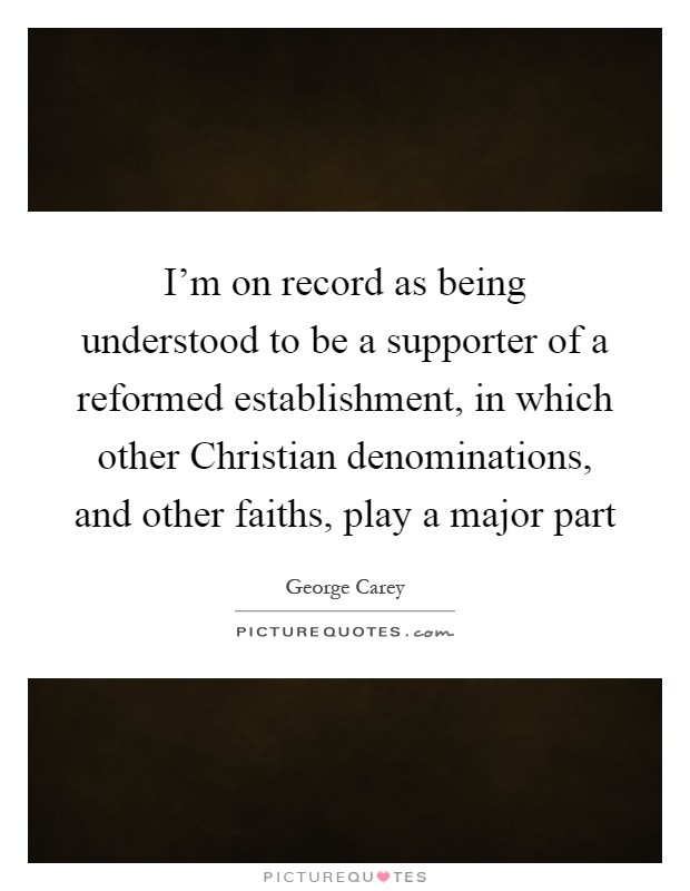 I'm on record as being understood to be a supporter of a reformed establishment, in which other Christian denominations, and other faiths, play a major part Picture Quote #1