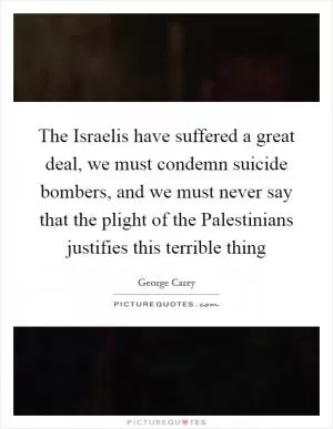 The Israelis have suffered a great deal, we must condemn suicide bombers, and we must never say that the plight of the Palestinians justifies this terrible thing Picture Quote #1
