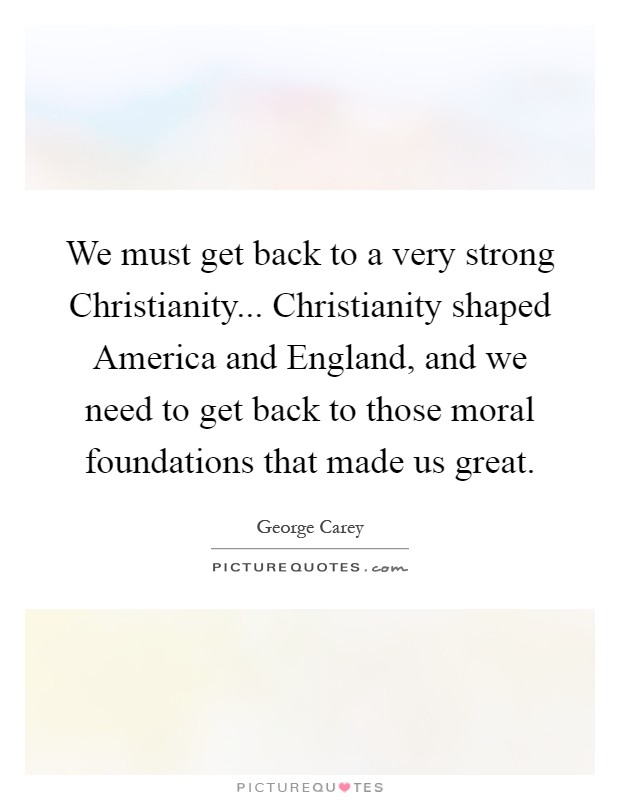 We must get back to a very strong Christianity... Christianity shaped America and England, and we need to get back to those moral foundations that made us great Picture Quote #1