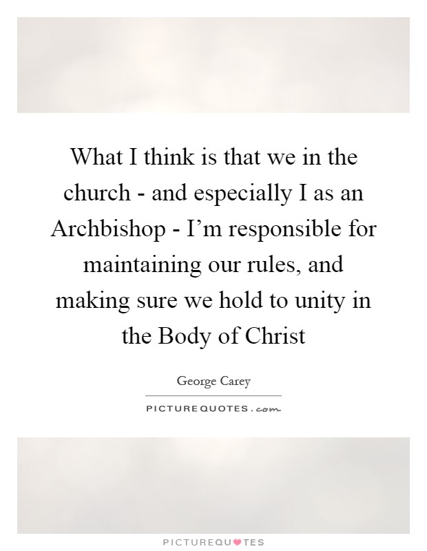 What I think is that we in the church - and especially I as an Archbishop - I'm responsible for maintaining our rules, and making sure we hold to unity in the Body of Christ Picture Quote #1