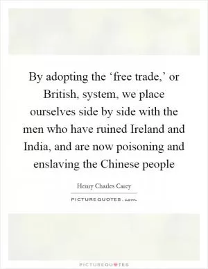 By adopting the ‘free trade,’ or British, system, we place ourselves side by side with the men who have ruined Ireland and India, and are now poisoning and enslaving the Chinese people Picture Quote #1