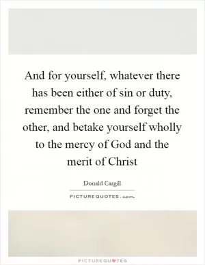 And for yourself, whatever there has been either of sin or duty, remember the one and forget the other, and betake yourself wholly to the mercy of God and the merit of Christ Picture Quote #1