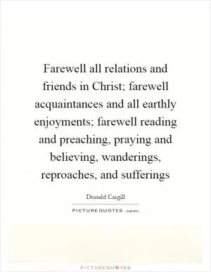 Farewell all relations and friends in Christ; farewell acquaintances and all earthly enjoyments; farewell reading and preaching, praying and believing, wanderings, reproaches, and sufferings Picture Quote #1